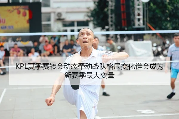 KPL夏季赛转会动态牵动战队格局变化谁会成为新赛季最大变量