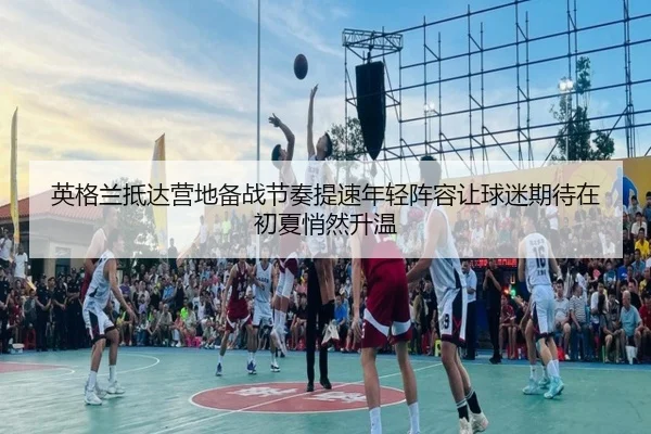 英格兰抵达营地备战节奏提速年轻阵容让球迷期待在初夏悄然升温 | jiuyou
